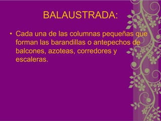 BALAUSTRADA:
• Cada una de las columnas pequeñas que
  forman las barandillas o antepechos de
  balcones, azoteas, corredores y
  escaleras.
 