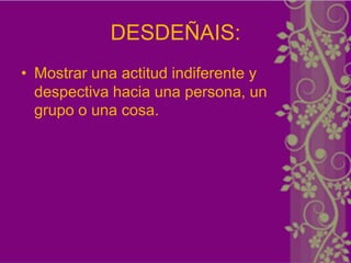 DESDEÑAIS:
• Mostrar una actitud indiferente y
  despectiva hacia una persona, un
  grupo o una cosa.
 