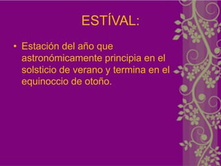 ESTÍVAL:
• Estación del año que
  astronómicamente principia en el
  solsticio de verano y termina en el
  equinoccio de otoño.
 