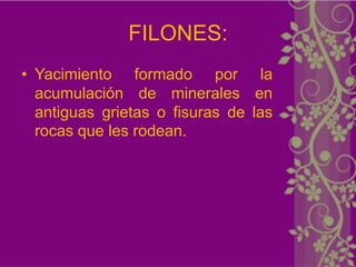 FILONES:
• Yacimiento formado por la
  acumulación de minerales en
  antiguas grietas o fisuras de las
  rocas que les rodean.
 