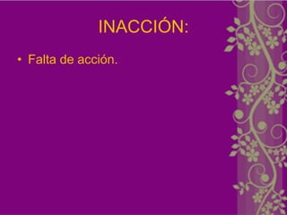 INACCIÓN:
• Falta de acción.
 
