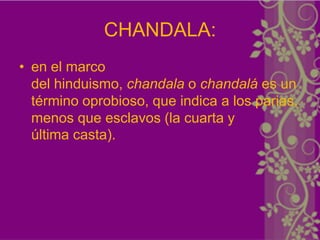 CHANDALA:
• en el marco
  del hinduismo, chandala o chandalá es un
  término oprobioso, que indica a los parias,
  menos que esclavos (la cuarta y
  última casta).
 