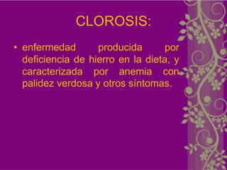 CLOROSIS:
• enfermedad       producida       por
  deficiencia de hierro en la dieta, y
  caracterizada por anemia con
  palidez verdosa y otros síntomas.
 