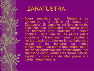 ZARATUSTRA:
• figura simbólica que         Nietzsche se
  denomina a sí mismo el “poeta de
  Zaratustra”. El conjunto del libro narra los
  discursos que Zaratustra pronuncia entre
  los hombres para anunciar su nueva
  doctrina. Cada una de las partes relata
  sucesivos “descensos” que Zaratustra
  realiza desde su retiro en la montaña para
  relatar a los hombres su nuevo
  pensamiento. Las partes fundamentales de
  Así habló Zaratustra son consideradas por
  Nietzsche como verdaderas “tormentas del
  espíritu” y cada una de ellas posee una
  cierta independencia.
 