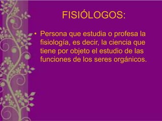 FISIÓLOGOS:
• Persona que estudia o profesa la
  fisiología, es decir, la ciencia que
  tiene por objeto el estudio de las
  funciones de los seres orgánicos.
 
