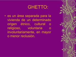 GHETTO:
• es un área separada para la
  vivienda de un determinado
  origen étnico, cultural o
  religioso,   voluntaria   o
  involuntariamente, en mayor
  o menor reclusión.
 