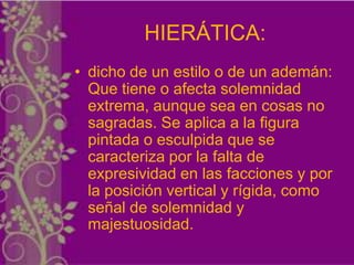 HIERÁTICA:
• dicho de un estilo o de un ademán:
  Que tiene o afecta solemnidad
  extrema, aunque sea en cosas no
  sagradas. Se aplica a la figura
  pintada o esculpida que se
  caracteriza por la falta de
  expresividad en las facciones y por
  la posición vertical y rígida, como
  señal de solemnidad y
  majestuosidad.
 