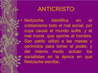 ANTICRISTO:
• Nietzsche     identifica   en     el
  cristianismo todo el mal social, por
  cuya causa el mundo sufre, y el
  mal moral, que oprime al hombre.
  San pablo utilizó a las masas y
  oprimidos para tomar el poder, y
  del mismo modo actúan los
  socialistas en la época en que
  Nietzsche escribe.
 