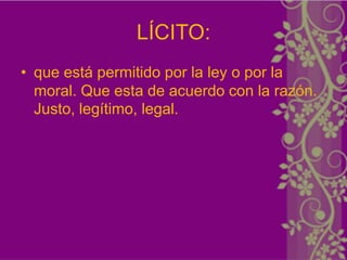LÍCITO:
• que está permitido por la ley o por la
  moral. Que esta de acuerdo con la razón.
  Justo, legítimo, legal.
 
