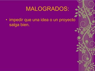 MALOGRADOS:
• impedir que una idea o un proyecto
  salga bien.
 