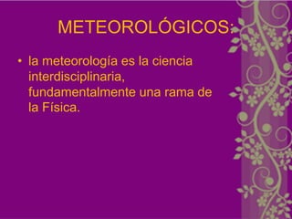 METEOROLÓGICOS:
• la meteorología es la ciencia
  interdisciplinaria,
  fundamentalmente una rama de
  la Física.
 