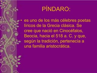 PÍNDARO:
• es uno de los más célebres poetas
  líricos de la Grecia clásica. Se
  cree que nació en Cinocéfalos,
  Beocia, hacia el 518 a. C. y que,
  según la tradición, pertenecía a
  una familia aristocrática.
 