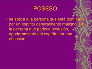 POSESO:
• se aplica a la persona que está dominada
  por un espíritu generalmente maligno. De
  la persona que padece posesión,
  apoderamiento del espíritu por una
  obsesión.
 