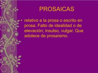 PROSAICAS
• relativo a la prosa o escrito en
  prosa. Falto de idealidad o de
  elevación; insulso, vulgar. Que
  adolece de prosaísmo.
 