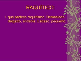 RAQUÍTICO:
• que padece raquitismo. Demasiado
  delgado, endeble. Escaso, pequeño.
 