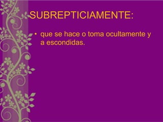 SUBREPTICIAMENTE:
• que se hace o toma ocultamente y
  a escondidas.
 
