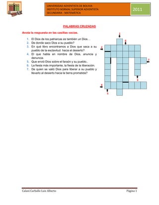 UNIVERSIDAD ADVENTISTA DE BOLIVIA
                    INSTITUTO NORMAL SUPERIOR ADVENTISTA                          2011
                    SECUNDARIA - MATEMÁTICA



                                PALABRAS CRUZADAS

Anota la respuesta en las casillas vacías.                            1
   1. El Dios de los patriarcas es también un Dios…
                                                                          6
   2. De donde saco Dios a su pueblo?
   3. En qué libro encontramos a Dios que saca a su           2
      pueblo de la esclavitud hacia el desierto?
   4. El que habla en nombre de Dios, anuncia y
      denuncia.
                                                                                         7
   5. Que envió Dios sobre el faraón y su pueblo..
   6. La fiesta más importante, la fiesta de la liberación.
   7. De quien se valió Dios para liberar a su pueblo y
      llevarlo al desierto hacia la tierra prometida?

                                                                                     3
                                                              4


                                                                  5




Calani Carballo Luis Alberto                                                  Página 1
 