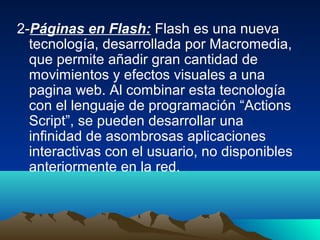 2-Páginas en Flash: Flash es una nueva
  tecnología, desarrollada por Macromedia,
  que permite añadir gran cantidad de
  movimientos y efectos visuales a una
  pagina web. Al combinar esta tecnología
  con el lenguaje de programación “Actions
  Script”, se pueden desarrollar una
  infinidad de asombrosas aplicaciones
  interactivas con el usuario, no disponibles
  anteriormente en la red.
 