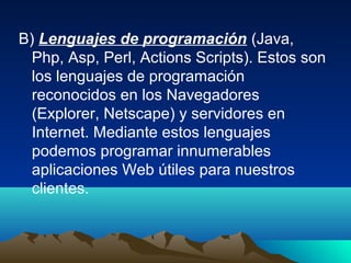 B) Lenguajes de programación (Java,
  Php, Asp, Perl, Actions Scripts). Estos son
  los lenguajes de programación
  reconocidos en los Navegadores
  (Explorer, Netscape) y servidores en
  Internet. Mediante estos lenguajes
  podemos programar innumerables
  aplicaciones Web útiles para nuestros
  clientes.
 
