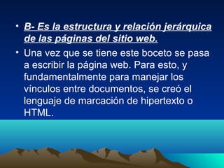 • B- Es la estructura y relación jerárquica
  de las páginas del sitio web.
• Una vez que se tiene este boceto se pasa
  a escribir la página web. Para esto, y
  fundamentalmente para manejar los
  vínculos entre documentos, se creó el
  lenguaje de marcación de hipertexto o
  HTML.
 