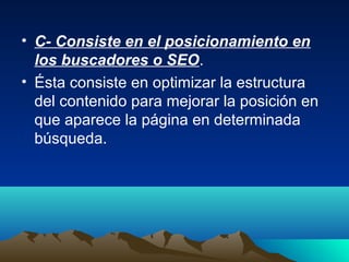• C- Consiste en el posicionamiento en
  los buscadores o SEO.
• Ésta consiste en optimizar la estructura
  del contenido para mejorar la posición en
  que aparece la página en determinada
  búsqueda.
 