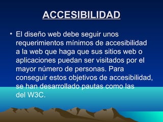 ACCESIBILIDAD
• El diseño web debe seguir unos
  requerimientos mínimos de accesibilidad
  a la web que haga que sus sitios web o
  aplicaciones puedan ser visitados por el
  mayor número de personas. Para
  conseguir estos objetivos de accesibilidad,
  se han desarrollado pautas como las
  del W3C.
 