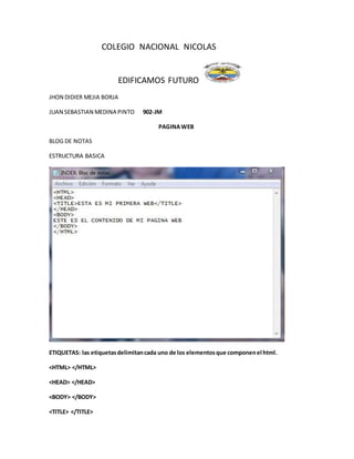 COLEGIO NACIONAL NICOLAS
EDIFICAMOS FUTURO
JHON DIDIER MEJIA BORJA
JUAN SEBASTIAN MEDINA PINTO 902-JM
PAGINAWEB
BLOG DE NOTAS
ESTRUCTURA BASICA
ETIQUETAS: las etiquetasdelimitancada uno de los elementosque componenel html.
<HTML> </HTML>
<HEAD> </HEAD>
<BODY> </BODY>
<TITLE> </TITLE>
 