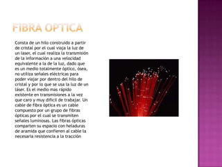 Consta de un hilo construido a partir
de cristal por el cual viaja la luz de
un laser, el cual realiza la transmisión
de la información a una velocidad
equivalente a la de la luz, dado que
es un medio totalmente óptico, ósea,
no utiliza señales eléctricas para
poder viajar por dentro del hilo de
cristal y por lo que se usa la luz de un
láser. Es el medio mas rápido
existente en transmisiones a la vez
que caro y muy difícil de trabajar. Un
cable de fibra óptica es un cable
compuesto por un grupo de fibras
ópticas por el cual se transmiten
señales luminosas. Las fibras ópticas
comparten su espacio con heladuras
de aramida que confieren al cable la
necesaria resistencia a la tracción
 