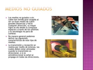    Los medios no guiados o sin
    cable han tenido gran acogida al
    ser un buen medio de cubrir
    grandes distancias y hacia
    cualquier dirección, su mayor
    logro se dio desde la conquista
    espacial a través de los satélites
    y su tecnología no para de
    cambiar.
   De manera general podemos
    definir las siguientes
    características de este tipo de
    medios:
   La transmisión y recepción se
    realiza por medio de antenas, las
    cuales deben estar alineadas
    cuando la transmisión es
    direccional, o si es
    omnidireccional la señal se
    propaga en todas las direcciones.
 