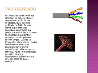 Par Trenzado consiste en dos
alambres de cobre aislados,
que se trenzan de forma
helicoidal, igual que una
molécula de DNA. De esta
forma el par trenzado
constituye un circuito que
puede transmitir datos. Esto se
hace porque dos alambres
paralelos constituyen una
antena simple. Cuando se
trenzan los alambres, las ondas
de diferentes vueltas se
cancelan, por lo que la
radiación del cable es menos
efectiva. Así la forma trenzada
permite reducir la
interferencia eléctrica tanto
exterior como de pares
cercanos.
 