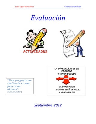 Lcdo.	
  Edgar	
  Riera	
  Pérez	
  	
  	
  	
  	
  	
  	
  	
  	
  	
  	
  	
  	
  	
  	
  	
  	
  	
  	
  	
  	
  	
  	
  	
  	
  	
  	
  	
  	
  	
  	
  	
  	
  	
  	
  	
  	
  	
  	
  	
  	
  	
  	
  	
  	
  	
  	
  	
  	
  	
  	
  	
  	
  	
  	
  	
  	
  	
  	
  	
  	
  	
  	
  	
  	
  	
  	
  	
  	
  	
  	
  	
  	
  	
  Gerencia:	
  Evaluación	
  
                                                                                                                                                                                             	
  
      	
  



                                                                                                Evaluación	
  
                                                                                                                         	
  	
  	
  	
  	
  	
  	
  	
  	
  	
  	
  	
  	
  	
  	
  	
  	
  	
  	
  	
  	
  	
  	
  	
  	
  	
  	
  	
  	
  	
  	
  	
  	
  	
  	
  	
  	
  	
  	
  	
  	
  	
  




                                                                                                                                                                                          	
  	
  	
  	
  	
  	
  	
  	
  	
  	
  
                                                                                                                         	
                                                                                                                                                                                                                                                        	
  


                                                                                                                                                                                             	
  
      	
  
                                                                                       	
  
“Una pregunta no
realizada es una
                                                                                       	
  	
  	
  	
  	
  	
  	
  	
  	
  
puerta no
abierta”.
                                                                                       	
  
Marilee Goldberg
                                                                                       	
                                                                                                                                                                                                                                                                                          	
  

      	
  
                                                                                                                    Septiembre	
  	
  2012	
  
                                                                                                                                                                                             	
  
 