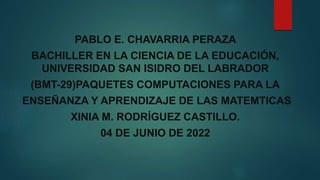 PABLO E. CHAVARRIA PERAZA
BACHILLER EN LA CIENCIA DE LA EDUCACIÓN,
UNIVERSIDAD SAN ISIDRO DEL LABRADOR
(BMT-29)PAQUETES COMPUTACIONES PARA LA
ENSEÑANZA Y APRENDIZAJE DE LAS MATEMTICAS
XINIA M. RODRÍGUEZ CASTILLO.
04 DE JUNIO DE 2022
 