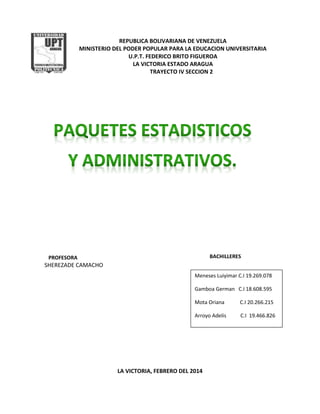 REPUBLICA BOLIVARIANA DE VENEZUELA
MINISTERIO DEL PODER POPULAR PARA LA EDUCACION UNIVERSITARIA
U.P.T. FEDERICO BRITO FIGUEROA
LA VICTORIA ESTADO ARAGUA
TRAYECTO IV SECCION 2
PROFESORA
SHEREZADE CAMACHO
LA VICTORIA, FEBRERO DEL 2014
BACHILLERES
Meneses Luiyimar C.I 19.269.078
Gamboa German C.I 18.608.595
Mota Oriana C.I 20.266.215
Arroyo Adelis C.I 19.466.826
 