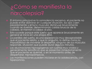 ¿Cómo se manifiesta la narcolepsia?El síntoma principal es la somnolencia excesiva, el paciente no puede evitar dormirse en cualquier situación, los ojos caen pesadamente y el tono muscular disminuye bruscamente cuando se duerme, determinando caídas bruscas de la cabeza, el mentón o caídas al piso.Esto sucede porque este sueño que aparece bruscamente en general se inicia en una etapa REM.La parálisis del sueño, es una experiencia muy desagradable que el paciente relata, y que lo angustia, lo define como la imposibilidad de moverse al despertar, ninguno de sus músculos responde, situación que puede durar algunos minutos.Las alucinaciones hipnagógenas son sueños muy vividos y generalmente terroríficos que se presentan inmediatamente que el paciente se duerme, o en el momento antes de despertarse -hipnopómpicas.Las manifestaciones pueden iniciarse en la adolescencia, con hipersomnia.