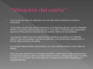 “Máquina del sueño”Uno se sienta ante el aparato con los ojos bien próximos al tubo y cerrados. Si ha sido construido correctamente, la máquina de los sueños debería emitir a una frecuencia de entre 8 y 13 Hz (8 a 13 flashes por segundo), que es la frecuencia exacta de las ondas Alpha en el cerebro. Las ondas Alpha son las dominantes mientras se está en el "Estado Alpha" que se sucede cuando se está en una profunda meditación o en las fases previas al sueño. Las ondas Alpha están asociadas con una mente santa y una vida sin estrés. Para los que tenemos un trabajo frenético o llevamos vidas estresantes, la máquina de los sueños puede darnos orden y relajación para nuestra mente, con el extra de unos efectos visuales bastante interesantes y sorprendentes.