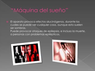 “Máquina del sueño”El aparato provoca efectos alucinógenos, durante los cuales se puede ver cualquier cosa, aunque esto suelen ser sombras. Puede provocar ataques de epilepsia, e incluso la muerte, a personas con problemas epilépticos.