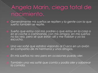 Angela Marín, ciega total de nacimiento.Generalmente mis sueños se repiten y la gente con la que sueño también se repite. Sueño que estoy con mis padres o que estoy en la casa o en el coche o caminando con mis amigos; en mis sueños no los veo, pero sé que están allí y me hablan y yo los escucho. Una vez soñé que estaba viajando al Cusco en un avión en compañía de mi hermana y unos amigos. En mis sueños no veo pero en ocasiones puedo oler. También una vez soñé que comía y podía oler y saborear la comida. 