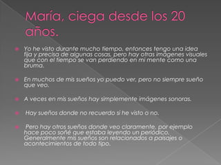 María, ciega desde los 20 años.Yo he visto durante mucho tiempo, entonces tengo una idea fija y precisa de algunas cosas, pero hay otras imágenes visuales que con el tiempo se van perdiendo en mi mente como una bruma. En muchos de mis sueños yo puedo ver, pero no siempre sueño que veo. A veces en mis sueños hay simplemente imágenes sonoras. Hay sueños donde no recuerdo si he visto o no. Pero hay otros sueños donde veo claramente, por ejemplo hace poco soñé que estaba leyendo un periódico. Generalmente mis sueños son relacionados a paisajes o acontecimientos de todo tipo.