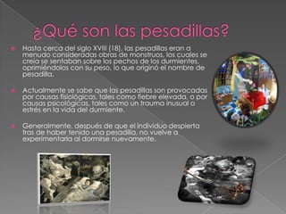 ¿Qué son las pesadillas?Hasta cerca del siglo XVIII (18), las pesadillas eran a menudo consideradas obras de monstruos, los cuales se creía se sentaban sobre los pechos de los durmientes, oprimiéndolos con su peso, lo que originó el nombre de pesadilla.Actualmente se sabe que las pesadillas son provocadas por causas fisiológicas, tales como fiebre elevada, o por causas psicológicas, tales como un trauma inusual o estrés en la vida del durmiente.Generalmente, después de que el individuo despierta tras de haber tenido una pesadilla, no vuelve a experimentarla al dormirse nuevamente.