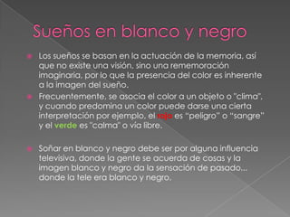 Sueños en blanco y negroLos sueños se basan en la actuación de la memoria, así que no existe una visión, sino una rememoración imaginaria, por lo que la presencia del color es inherente a la imagen del sueño. Frecuentemente, se asocia el color a un objeto o "clima", y cuando predomina un color puede darse una cierta interpretación por ejemplo, el rojo es “peligro” o “sangre” y el verde es "calma" o vía libre.Soñar en blanco y negro debe ser por alguna influencia televisiva, donde la gente se acuerda de cosas y la imagen blanco y negro da la sensación de pasado... donde la tele era blanco y negro.