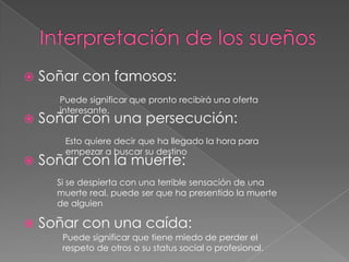 Interpretación de los sueñosSoñar con famosos: Soñar con una persecución:Soñar con la muerte:Soñar con una caída:Puede significar que pronto recibirá una oferta interesante.Esto quiere decir que ha llegado la hora para empezar a buscar su destinoSi se despierta con una terrible sensación de una muerte real, puede ser que ha presentido la muerte de alguienPuede significar que tiene miedo de perder el respeto de otros o su status social o profesional. 