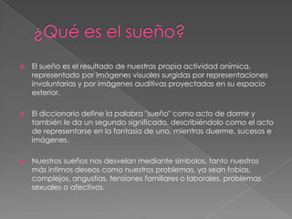 ¿Qué es el sueño?El sueño es el resultado de nuestras propia actividad anímica, representado por imágenes visuales surgidas por representaciones involuntarias y por imágenes auditivas proyectadas en su espacio exterior.El diccionario define la palabra "sueño" como acto de dormir y también le da un segundo significado, describiéndolo como el acto de representarse en la fantasía de uno, mientras duerme, sucesos e imágenes. Nuestros sueños nos desvelan mediante símbolos, tanto nuestros más íntimos deseos como nuestros problemas, ya sean fobias, complejos, angustias, tensiones familiares o laborales, problemas sexuales o afectivos.