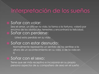 Interpretación de los sueñosSoñar con volar:Soñar con perderse:Soñar con estar desnudo:Soñar con el sexo:Sea el amor, un sitio en la vida, la fama o la fortuna, volará por encima de los obstáculos terrestres y encontrará la felicidad. Usted esta perdido en su vidaNormalmente representa un sentido de no sentirse a la altura de un acontecimiento en su vida, o de la vida en sí.Tiene que ser más receptivo e incorporar en su propia persona aspectos de su compañero de sexo en el sueño