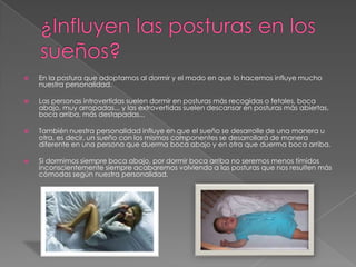 ¿Influyen las posturas en los sueños?En la postura que adoptamos al dormir y el modo en que lo hacemos influye mucho nuestra personalidad.Las personas introvertidas suelen dormir en posturas más recogidas o fetales, boca abajo, muy arropadas... y las extrovertidas suelen descansar en posturas más abiertas, boca arriba, más destapadas...También nuestra personalidad influye en que el sueño se desarrolle de una manera u otra, es decir, un sueño con los mismos componentes se desarrollará de manera diferente en una persona que duerma boca abajo y en otra que duerma boca arriba.Si dormimos siempre boca abajo, por dormir boca arriba no seremos menos tímidos inconscientemente siempre acabaremos volviendo a las posturas que nos resulten más cómodas según nuestra personalidad.
