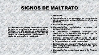 SIGNOS DE MALTRATO
Es necesario saber identificar todo
lo que es maltrato ya que cogido a
tiempo no da lugar a situaciones
horribles de convivencia, ni desde
luego a situaciones peligrosas. A
nivel se considera maltrato
Insultos
Infravalorar a la persona o la opinión
de la persona, especialmente si es en
público.
Faltas de respeto
Comentarios vejatorios contra el
genero femenino
El maltrato también incluye las
críticas a la familia de origen de la
persona, a los hermanos
Control excesivo sobre todo lo que
hace o deja de hacer, con quien habla
y lo que hace a cada momento.
Exigencia de exclusividad (no permite
que tenga amistades o relación que
no sean ellos)
Comentarios negativos sobre le físico,
etc.
 