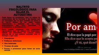 MALTRTO
PSICOLÓGICO PARA
BAJAR EL
AUTOESTIMA
Todo tiene un propósito, que es minar la
autoestima de la victima y de hecho así
se consigue por lo que cuando se pasa a
la parte física no se sabe como
reaccionar o incluso se es muy
dependiente del otro personal o
económica y socialmente.
Esto puede empezar con pequeñas
agresiones que no deben ser toleradas,
deben ser detenidas en cuenta como
alarma de lo que podría suceder con el
tiempo y que son:
 Empujones
 Pellizcos dolorosos
 Una bofetada
 Tirones de pelo
 Forzar o presionar para tener un acto
sexual
 