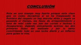 CONCLUSIÓN
Esta es una trampa muy fuerte porque esta claro
que no como decíamos si se ha traspasado la
frontera del respeto no hay marcha atrás y según va
pasando el tiempo, las fases de arrepentimiento y
luna de miel cada vez son las cortas e incluso a
desaparecer, dejando únicamente activas las dos
primeras fases del maltrato y por lo tanto
convirtiendo todo en una lucha diaria y un infierno
para quien lo vive.
 