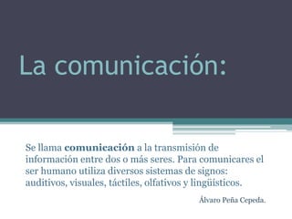 La comunicación:

Se llama comunicación a la transmisión de
información entre dos o más seres. Para comunicares el
ser humano utiliza diversos sistemas de signos:
auditivos, visuales, táctiles, olfativos y lingüísticos.
                                        Álvaro Peña Cepeda.
 