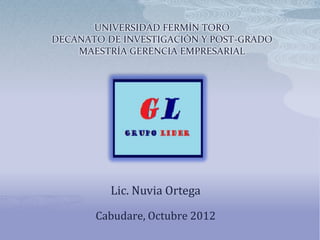 UNIVERSIDAD FERMÍN TORO
DECANATO DE INVESTIGACIÓN Y POST-GRADO
    MAESTRÍA GERENCIA EMPRESARIAL




          Lic. Nuvia Ortega

       Cabudare, Octubre 2012
 