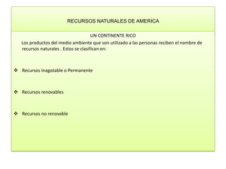 RECURSOS NATURALES DE AMERICA  UN CONTINENTE RICO         Los productos del medio ambiente que son utilizado a las personas reciben el nombre de recursos naturales . Estos se clasifican en:  ,[object Object]